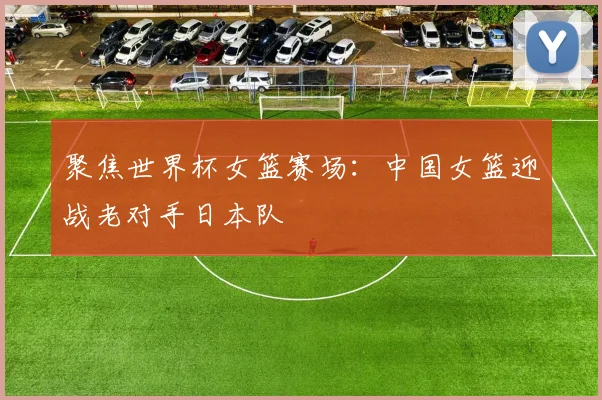 聚焦世界杯女篮赛场：中国女篮迎战老对手日本队