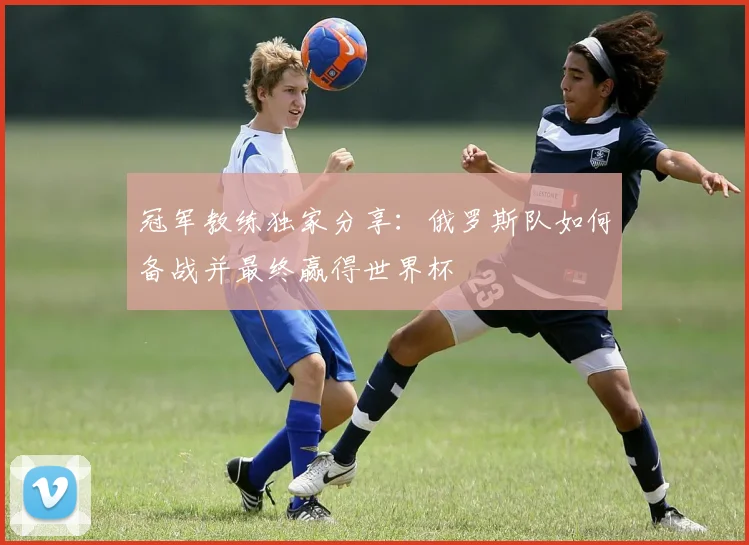冠军教练独家分享：俄罗斯队如何备战并最终赢得世界杯