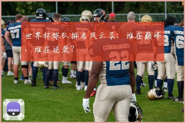 世界杯球队排名风云录:谁在巅峰,谁在逆袭?