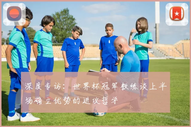 深度专访：世界杯冠军教练谈上半场确立优势的进攻哲学