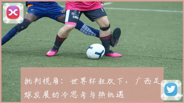 批判视角：世界杯狂欢下，广西足球发展的冷思考与热机遇