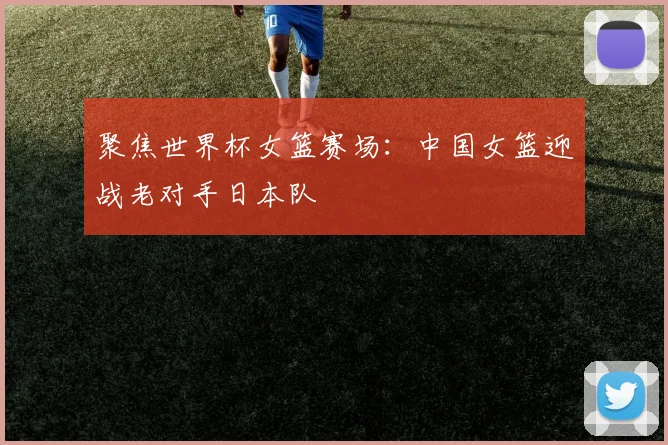 聚焦世界杯女篮赛场：中国女篮迎战老对手日本队