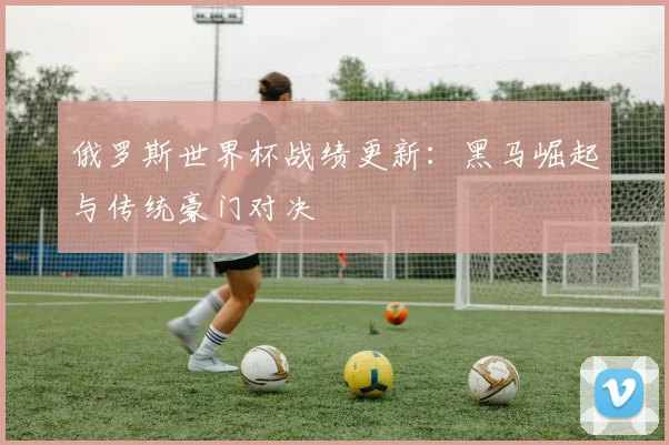 俄罗斯世界杯战绩更新：黑马崛起与传统豪门对决